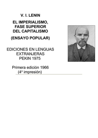 V. I. LENIN
  EL IMPERIALISMO,
   FASE SUPERIOR
  DEL CAPITALISMO
 (ENSAYO POPULAR)

EDICIONES EN LENGUAS
    EXTRANJERAS
      PEKIN 1975

  Primera edición 1966
     (4a impresión)
 