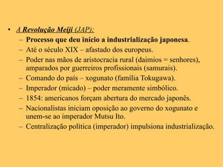 A  Revolução Meiji  (JAP): Processo que deu início a industrialização japonesa . Até o século XIX – afastado dos europeus. Poder nas mãos de aristocracia rural (daimios = senhores), amparados por guerreiros profissionais (samurais). Comando do país – xogunato (família Tokugawa). Imperador (micado) – poder meramente simbólico. 1854: americanos forçam abertura do mercado japonês. Nacionalistas iniciam oposição ao governo do xogunato e unem-se ao imperador Mutsu Ito. Centralização política (imperador) impulsiona industrialização. 