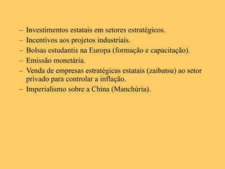 Investimentos estatais em setores estratégicos. Incentivos aos projetos industriais. Bolsas estudantis na Europa (formação e capacitação). Emissão monetária. Venda de empresas estratégicas estatais (zaibatsu) ao setor privado para controlar a inflação. Imperialismo sobre a China (Manchúria). 