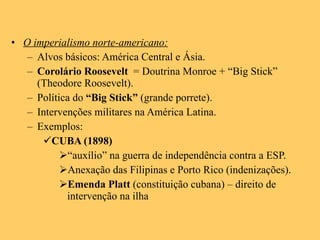 O imperialismo norte-americano: Alvos básicos: América Central e Ásia. Corolário Roosevelt   = Doutrina Monroe + “Big Stick” (Theodore Roosevelt). Política do  “Big Stick”  (grande porrete). Intervenções militares na América Latina. Exemplos: CUBA (1898) “ auxílio” na guerra de independência contra a ESP. Anexação das Filipinas e Porto Rico (indenizações). Emenda Platt  (constituição cubana) – direito de intervenção na ilha 
