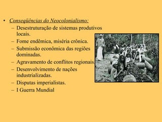 Conseqüências do Neocolonialismo: Desestruturação de sistemas produtivos locais. Fome endêmica, miséria crônica. Submissão econômica das regiões dominadas. Agravamento de conflitos regionais. Desenvolvimento de nações industrializadas. Disputas imperialistas. I Guerra Mundial 