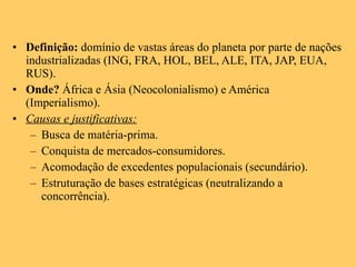 Definição:  domínio de vastas áreas do planeta por parte de nações industrializadas (ING, FRA, HOL, BEL, ALE, ITA, JAP, EUA, RUS). Onde?  África e Ásia (Neocolonialismo) e América (Imperialismo). Causas e justificativas: Busca de matéria-prima. Conquista de mercados-consumidores. Acomodação de excedentes populacionais (secundário). Estruturação de bases estratégicas (neutralizando a concorrência). 