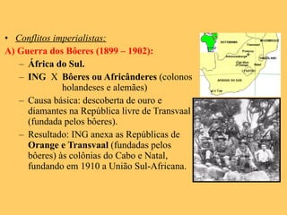 Conflitos imperialistas: A) Guerra dos Bôeres (1899 – 1902): África do Sul. ING  X Bôeres ou Africânderes  (colonos  holandeses e alemães) Causa básica: descoberta de ouro e diamantes na República livre de Transvaal (fundada pelos bôeres). Resultado: ING anexa as Repúblicas de  Orange e Transvaal  (fundadas pelos bôeres) às colônias do Cabo e Natal, fundando em 1910 a União Sul-Africana. 
