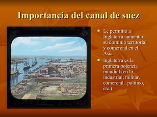 Importancia del canal de suez Le permitió a Inglaterra aumentar su dominio territorial y comercial en el Asia. Inglaterra es la primera potencia mundial (en lo industrial, militar, comercial,  político, etc.) 