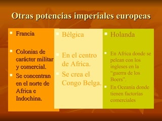 Otras potencias imperiales europeas Francia Colonias de carácter militar y comercial. Se concentran en el norte de Africa e Indochina. Bélgica  En el centro de Africa. Se crea el Congo Belga. Holanda En Africa donde se pelean con los ingleses en la “guerra de los Boers”. En Oceanía donde tienen factorías comerciales 