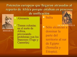 Potencias europeas que llegaron atrasadas al reparto de Africa porque estaban en procesos de unificación Alemania Tienen colonias en el norte de Africa, provocando problemas con los franceses (Togo y Camerún) Italia Sólo alcanzan a dominar la parte del territorio al sur de Egipto (Somalía y Etiopía). BISMARCK VICTOR MANUEL II 