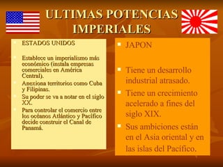 ULTIMAS POTENCIAS IMPERIALES ESTADOS UNIDOS Establece un imperialismo más económico (instala empresas comerciales en América Central). Anexiona territorios como Cuba y Filipinas. Su poder se va a notar en el siglo XX. Para controlar el comercio entre los océanos Atlántico y Pacífico decide construir el Canal de Panamá. JAPON Tiene un desarrollo industrial atrasado. Tiene un crecimiento acelerado a fines del siglo XIX. Sus ambiciones están en el Asia oriental y en las islas del Pacífico .  