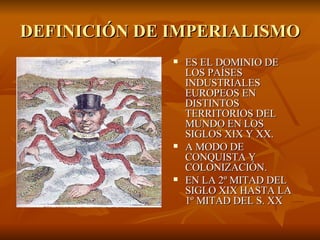 DEFINICIÓN DE IMPERIALISMO ES EL DOMINIO DE LOS PAÍSES INDUSTRIALES EUROPEOS EN DISTINTOS TERRITORIOS DEL MUNDO EN LOS SIGLOS XIX Y XX. A MODO DE CONQUISTA Y COLONIZACIÓN. EN LA 2º MITAD DEL SIGLO XIX HASTA LA 1º MITAD DEL S. XX 