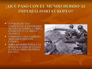 ¿QUÉ PASÓ CON EL MUNDO DEBIDO AL IMPERIALISMO EUROPEO? A PARTIR DE 1870 COMIENZAN A GENERARSE ALIANZAS COMO LA TRIPLE ENTRENTE Y LA TRIPLE ALIANZA. COMIENZA UNA CARRERA ARMAMENTISTA EN EUROPA. POR LAS AMBICIONES Y EL NACIONALISMO SE LLEGA A UNA GUERRA MUNDIAL EN 1914. 