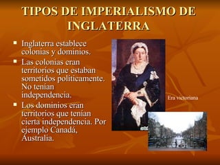 TIPOS DE IMPERIALISMO DE INGLATERRA Inglaterra establece colonias y dominios. Las colonias eran territorios que estaban sometidos políticamente. No tenían independencia. Los dominios eran territorios que tenían cierta independencia. Por ejemplo Canadá, Australia. Era victoriana 