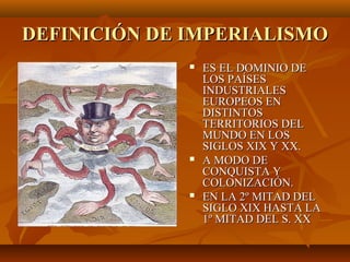 DEFINICIÓN DE IMPERIALISMO
                 ES EL DOMINIO DE
                  LOS PAÍSES
                  INDUSTRIALES
                  EUROPEOS EN
                  DISTINTOS
                  TERRITORIOS DEL
                  MUNDO EN LOS
                  SIGLOS XIX Y XX.
                 A MODO DE
                  CONQUISTA Y
                  COLONIZACIÓN.
                 EN LA 2º MITAD DEL
                  SIGLO XIX HASTA LA
                  1º MITAD DEL S. XX
 