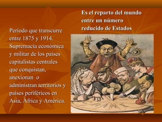 Es el reparto del mundo
                            entre un número
Período que transcurre      reducido de Estados
entre 1875 y 1914.
Supremacía económica
y militar de los países
capitalistas centrales
que conquistan,
anexionan o
administran territorios y
países periféricos en
Asia, África y América.
 