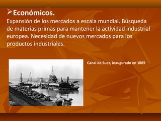 Económicos.
Expansión de los mercados a escala mundial. Búsqueda
de materias primas para mantener la actividad industrial
europea. Necesidad de nuevos mercados para los
productos industriales.

                               Canal de Suez, inaugurado en 1869
 