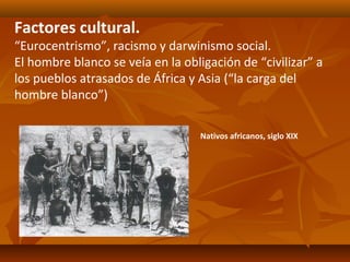 Factores cultural.
“Eurocentrismo”, racismo y darwinismo social.
El hombre blanco se veía en la obligación de “civilizar” a
los pueblos atrasados de África y Asia (“la carga del
hombre blanco”)

                                  Nativos africanos, siglo XIX
 