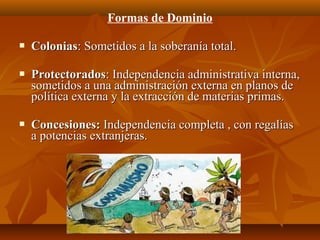Formas de Dominio

   Colonias: Sometidos a la soberanía total.

   Protectorados: Independencia administrativa interna,
    sometidos a una administración externa en planos de
    política externa y la extracción de materias primas.

   Concesiones: Independencia completa , con regalías
    a potencias extranjeras.
 