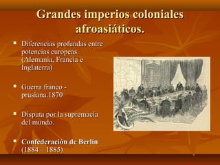 Grandes imperios coloniales
              afroasiáticos.
   Diferencias profundas entre
    potencias europeas.
    (Alemania, Francia e
    Inglaterra)

   Guerra franco -
    prusiana.1870

   Disputa por la supremacía
    del mundo.

   Confederación de Berlín
    (1884 – 1885)
 