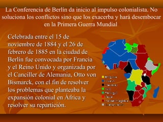 La Conferencia de Berlín da inicio al impulso colonialista. No
soluciona los conflictos sino que los exacerba y hará desembocar
                 en la Primera Guerra Mundial

  Celebrada entre el 15 de
  noviembre de 1884 y el 26 de
  febrero de 1885 en la ciudad de
  Berlín fue convocada por Francia
  y el Reino Unido y organizada por
  el Canciller de Alemania, Otto von
  Bismarck, con el fin de resolver
  los problemas que planteaba la
  expansión colonial en África y
  resolver su repartición.
 