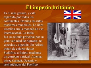El imperio británico
Es el más grande, y está
repartido por todos los
continentes. Domina las rutas
marítimas mundiales. La libra
esterlina era la moneda de uso
internacional. La India
fue su colonia principal por su
gran variedad de riquezas: té,
especias y algodón. En África
tratan de enlazar desde
Sudáfrica a Egipto mediante
un corredor vertical. Además
posee Canadá, Oceanía y
archipiélagos del Pacífico.
 