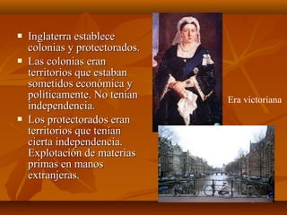    Inglaterra establece
    colonias y protectorados.
   Las colonias eran
    territorios que estaban
    sometidos económica y
    políticamente. No tenían    Era victoriana
    independencia.
   Los protectorados eran
    territorios que tenían
    cierta independencia.
    Explotación de materias
    primas en manos
    extranjeras.
 