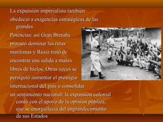 La expansión imperialista también
obedeció a exigencias estratégicas de las
  grandes
Potencias: así Gran Bretaña
procuró dominar las rutas
marítimas y Rusia trató de
encontrar una salida a mares
libres de hielos. Otras veces se
persiguió aumentar el prestigio
internacional del país o consolidar
un sentimiento nacional: la expansión colonial
   contó con el apoyo de la opinión pública,
   que se enorgullecía del engrandecimiento
   de sus Estados
 