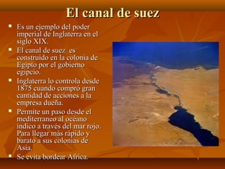 El canal de suez
   Es un ejemplo del poder
    imperial de Inglaterra en el
    siglo XIX.
   El canal de suez es
    construido en la colonia de
    Egipto por el gobierno
    egipcio.
   Inglaterra lo controla desde
    1875 cuando compró gran
    cantidad de acciones a la
    empresa dueña.
   Permite un paso desde el
    mediterraneo al océano
    índico a través del mar rojo.
    Para llegar más rápido y
    barato a sus colonias de
    Asia.
   Se evita bordear Africa.
 