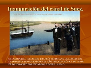 Inauguración del canal de Suez.




CREADO POR EL INGENIERO FRANCÉS FERDINAND DE LESSEPS (EN
LA FOTO) FUE INAUGURADO EN EL AÑO 1869, CON MÚSICA DE VERDI
DE FONDO (CREÓ POR ENCARGO LA OPERA “AIDA”)
 