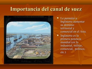Importancia del canal de suez
                     Le permitió a
                      Inglaterra aumentar
                      su dominio
                      territorial y
                      comercial en el Asia.
                     Inglaterra es la
                      primera potencia
                      mundial (en lo
                      industrial, militar,
                      comercial, político,
                      etc.)
 