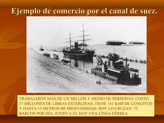 Ejemplo de comercio por el canal de suez.




  TRABAJARON MÁS DE UN MILLÓN Y MEDIO DE PERSONAS. COSTÓ
  17 MILLONES DE LIBRAS ESTERLINAS. TIENE 161 KMS DE LONGITUD
  Y HASTA 13 METROS DE PROFUNDIDAD. HOY LO CRUZAN 72
  BARCOS POR DÍA. JUNTO A ÉL HAY UNA LÍNEA FÉRREA.
 