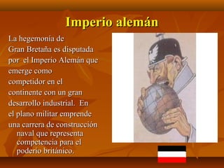 Imperio alemán
La hegemonía de
Gran Bretaña es disputada
por el Imperio Alemán que
emerge como
competidor en el
continente con un gran
desarrollo industrial. En
el plano militar emprende
una carrera de construcción
   naval que representa
   competencia para el
   poderío británico.
 