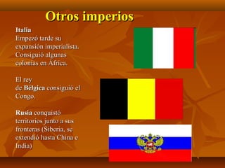 Otros imperios
Italia
Empezó tarde su
expansión imperialista.
Consiguió algunas
colonias en África.

El rey
de Bélgica consiguió el
Congo.

Rusia conquistó
territorios junto a sus
fronteras (Siberia, se
extendió hasta China e
India)
 