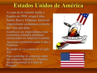 Estados Unidos de América
A costa de la victoria frente a
España en 1998: ocupa Cuba,
Puerto Rico y Filipinas. Inicia un
imperialismo económico a través
del valor del dólar
Estableció un imperialismo más
económico (instala empresas
comerciales en América Central).
Anexiona territorios como Cuba y
Filipinas.
Su poder se va a notar en el siglo
XX.
Para controlar el comercio entre
los océanos Atlántico y Pacífico
decide construir el Canal de
Panamá.
 