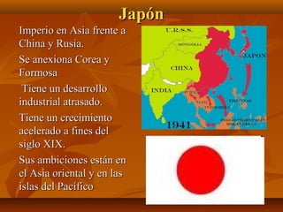 Japón
Imperio en Asia frente a
China y Rusia.
Se anexiona Corea y
Formosa
 Tiene un desarrollo
industrial atrasado.
Tiene un crecimiento
acelerado a fines del
siglo XIX.
Sus ambiciones están en
el Asia oriental y en las
islas del Pacífico
 