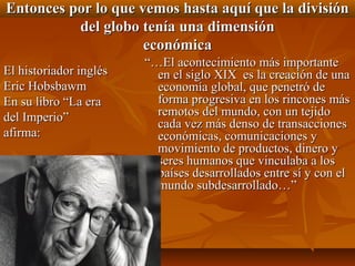 Entonces por lo que vemos hasta aquí que la división
          del globo tenía una dimensión
                     económica
                        “…El acontecimiento más importante
El historiador inglés     en el siglo XIX es la creación de una
Eric Hobsbawm             economía global, que penetró de
En su libro “La era       forma progresiva en los rincones más
del Imperio”              remotos del mundo, con un tejido
                          cada vez más denso de transacciones
afirma:                   económicas, comunicaciones y
                          movimiento de productos, dinero y
                          seres humanos que vinculaba a los
                          países desarrollados entre sí y con el
                          mundo subdesarrollado…”
 