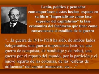 Lenin, político y pensador
             contemporáneo a estos hechos expone en
                 su libro “Imperialismo como fase
                  superior del capitalismo” la fase
              económica del fenómeno que tiene como
               consecuencia el estallido de la guerra

“…la guerra de 1914-1918 ha sido, de ambos lados
beligerantes, una guerra imperialista (esto es, una
guerra de conquista, de bandidaje y de robo), una
guerra por el reparto del mundo, por la partición y el
nuevo reparto de las colonias, de las "esferas de
influencia" del capital financiero, etc.…”
 