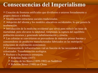 Consecuencias del Imperialismo
 Creación de fronteras artificiales que dividieron o unieron forzadamente a
grupos étnicos o tribales.
 Modificación estructuras sociales tradicionales.
 Adopción del idioma y los modelos educativos occidentales, lo que genera la
aculturación.
 Introducción de la medicina occidental que sirvió para reducir las tasas de
mortalidad, pero elevaron la natalidad, rompiendo la ruptura del equilibrio
población-recursos y generando subalimentación y miseria.
 Las colonias se convirtieron en proveedoras de materias primas baratas y
consumidoras de productos manufacturados fabricados en las metrópolis
(relaciones de explotación económica).
 Construcción de infraestructura vial en función de las necesidades del
colonizador. Transformación ecológica.
 Rechazo a la presencia extranjera.
      Rebelión India (1857)
      Guerra de los Bóers (1899-1902) en Sudáfrica
      Rebelión Bóxer (1900) en China
 