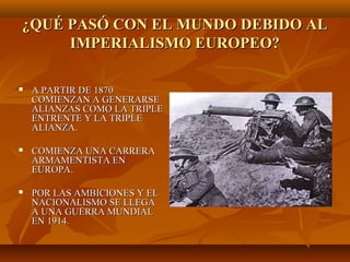 ¿QUÉ PASÓ CON EL MUNDO DEBIDO AL
     IMPERIALISMO EUROPEO?

   A PARTIR DE 1870
    COMIENZAN A GENERARSE
    ALIANZAS COMO LA TRIPLE
    ENTRENTE Y LA TRIPLE
    ALIANZA.

   COMIENZA UNA CARRERA
    ARMAMENTISTA EN
    EUROPA.

   POR LAS AMBICIONES Y EL
    NACIONALISMO SE LLEGA
    A UNA GUERRA MUNDIAL
    EN 1914.
 