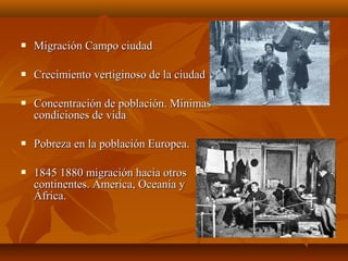    Migración Campo ciudad

   Crecimiento vertiginoso de la ciudad

   Concentración de población. Mínimas
    condiciones de vida

   Pobreza en la población Europea.

   1845 1880 migración hacia otros
    continentes. America, Oceanía y
    África.
 