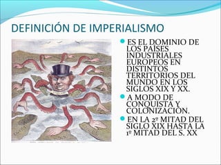 DEFINICIÓN DE IMPERIALISMO
ES EL DOMINIO DE
LOS PAÍSES
INDUSTRIALES
EUROPEOS EN
DISTINTOS
TERRITORIOS DEL
MUNDO EN LOS
SIGLOS XIX Y XX.
A MODO DE
CONQUISTA Y
COLONIZACIÓN.
EN LA 2º MITAD DEL
SIGLO XIX HASTA LA
1º MITAD DEL S. XX
 