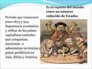 Período que transcurre
entre 1875 y 1914.
Supremacía económica
y militar de los países
capitalistas centrales
que conquistan,
anexionan o
administran territorios y
países periféricos en
Asia, África y América.
Es el reparto del mundo
entre un número
reducido de Estados
 