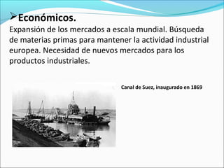 Económicos.
Expansión de los mercados a escala mundial. Búsqueda
de materias primas para mantener la actividad industrial
europea. Necesidad de nuevos mercados para los
productos industriales.
Canal de Suez, inaugurado en 1869
 