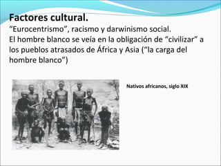 Factores cultural.
“Eurocentrismo”, racismo y darwinismo social.
El hombre blanco se veía en la obligación de “civilizar” a
los pueblos atrasados de África y Asia (“la carga del
hombre blanco”)
Nativos africanos, siglo XIX
 