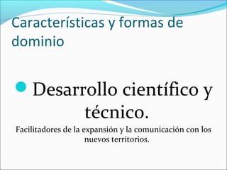 Características y formas de
dominio
Desarrollo científico y
técnico.
Facilitadores de la expansión y la comunicación con los
nuevos territorios.
 