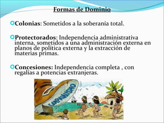 Formas de Dominio
Colonias: Sometidos a la soberanía total.
Protectorados: Independencia administrativa
interna, sometidos a una administración externa en
planos de política externa y la extracción de
materias primas.
Concesiones: Independencia completa , con
regalías a potencias extranjeras.
 