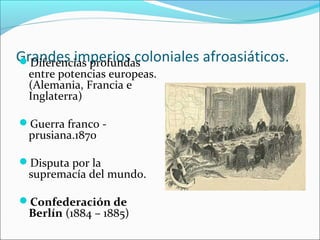 Grandes imperios coloniales afroasiáticos.Diferencias profundas
entre potencias europeas.
(Alemania, Francia e
Inglaterra)
Guerra franco -
prusiana.1870
Disputa por la
supremacía del mundo.
Confederación de
Berlín (1884 – 1885)
 