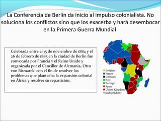 La Conferencia de Berlín da inicio al impulso colonialista. No
soluciona los conflictos sino que los exacerba y hará desembocar
en la Primera Guerra Mundial
Celebrada entre el 15 de noviembre de 1884 y el
26 de febrero de 1885 en la ciudad de Berlín fue
convocada por Francia y el Reino Unido y
organizada por el Canciller de Alemania, Otto
von Bismarck, con el fin de resolver los
problemas que planteaba la expansión colonial
en África y resolver su repartición.
 