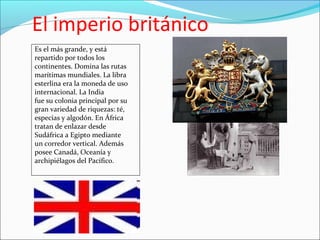 El imperio británico
Es el más grande, y está
repartido por todos los
continentes. Domina las rutas
marítimas mundiales. La libra
esterlina era la moneda de uso
internacional. La India
fue su colonia principal por su
gran variedad de riquezas: té,
especias y algodón. En África
tratan de enlazar desde
Sudáfrica a Egipto mediante
un corredor vertical. Además
posee Canadá, Oceanía y
archipiélagos del Pacífico.
 