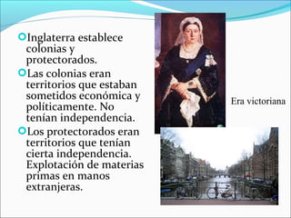 Inglaterra establece
colonias y
protectorados.
Las colonias eran
territorios que estaban
sometidos económica y
políticamente. No
tenían independencia.
Los protectorados eran
territorios que tenían
cierta independencia.
Explotación de materias
primas en manos
extranjeras.
Era victoriana
 