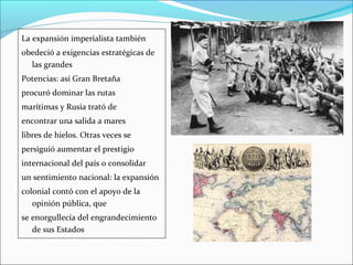 La expansión imperialista también
obedeció a exigencias estratégicas de
las grandes
Potencias: así Gran Bretaña
procuró dominar las rutas
marítimas y Rusia trató de
encontrar una salida a mares
libres de hielos. Otras veces se
persiguió aumentar el prestigio
internacional del país o consolidar
un sentimiento nacional: la expansión
colonial contó con el apoyo de la
opinión pública, que
se enorgullecía del engrandecimiento
de sus Estados
 