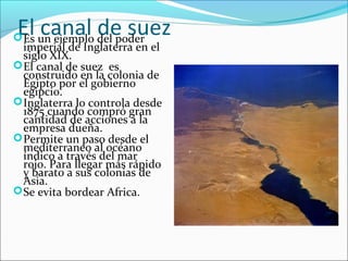 El canal de suezEs un ejemplo del poder
imperial de Inglaterra en el
siglo XIX.
El canal de suez es
construido en la colonia de
Egipto por el gobierno
egipcio.
Inglaterra lo controla desde
1875 cuando compró gran
cantidad de acciones a la
empresa dueña.
Permite un paso desde el
mediterraneo al océano
índico a través del mar
rojo. Para llegar más rápido
y barato a sus colonias de
Asia.
Se evita bordear Africa.
 