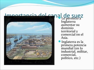 Importancia del canal de suezLe permitió a
Inglaterra
aumentar su
dominio
territorial y
comercial en el
Asia.
Inglaterra es la
primera potencia
mundial (en lo
industrial, militar,
comercial,
político, etc.)
 